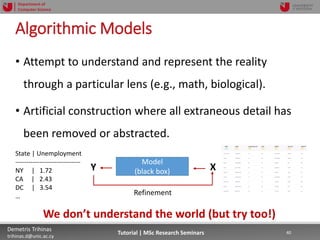 06/03/2019 40Demetris Trihinas
trihinas.d@unic.ac.cy
40Tutorial | MSc Research Seminars
Department of
Computer Science
Algorithmic Models
• Attempt to understand and represent the reality
through a particular lens (e.g., math, biological).
• Artificial construction where all extraneous detail has
been removed or abstracted.
We don’t understand the world (but try too!)
Model
(black box)Y X
State | Unemployment
------------------------------
NY | 1.72
CA | 2.43
DC | 3.54
… Refinement
 