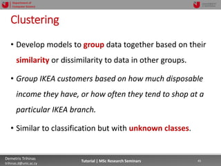 06/03/2019 45Demetris Trihinas
trihinas.d@unic.ac.cy
45Tutorial | MSc Research Seminars
Department of
Computer Science
Clustering
• Develop models to group data together based on their
similarity or dissimilarity to data in other groups.
• Group IKEA customers based on how much disposable
income they have, or how often they tend to shop at a
particular IKEA branch.
• Similar to classification but with unknown classes.
 