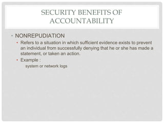 SECURITY BENEFITS OF
ACCOUNTABILITY
• NONREPUDIATION
• Refers to a situation in which sufficient evidence exists to prevent
an individual from successfully denying that he or she has made a
statement, or taken an action.
• Example :
system or network logs
 