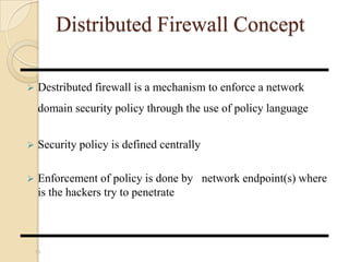 Distributed Firewall Concept
 Destributed firewall is a mechanism to enforce a network
domain security policy through the use of policy language
 Security policy is defined centrally
 Enforcement of policy is done by network endpoint(s) where
is the hackers try to penetrate
16
 