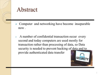Abstract
 Computer and networking have become inseparable
now .
 A number of confidential transaction occur every
second and today computers are used mostly for
transaction rather than processing of data, so Data
security is needed to prevent hacking of data and to
provide authenticated data transfer
2
 