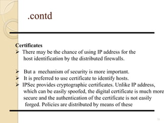 .contd
31
Certificates
 There may be the chance of using IP address for the
host identification by the distributed firewalls.
 But a mechanism of security is more important.
 It is preferred to use certificate to identify hosts.
 IPSec provides cryptographic certificates. Unlike IP address,
which can be easily spoofed, the digital certificate is much more
secure and the authentication of the certificate is not easily
forged. Policies are distributed by means of these
 