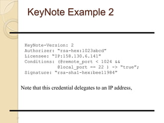 KeyNote Example 2
37
KeyNote-Version: 2
Authorizer: “rsa-hex:1023abcd”
Licensee: “IP:158.130.6.141”
Conditions: (@remote_port < 1024 &&
@local_port == 22 ) -> “true”;
Signature: “rsa-sha1-hex:bee11984”
Note that this credential delegates to an IP address,
 