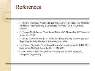 References
 [1] Sotiris Ioannidis, Angelos D. Keromytis, Steve M. Bellovin, Jonathan
M. Smith, “Implementing a Distributed Firewall”, CCS ’00,Athens,
Greece.
 [2] Steven M. Bellovin, “Distributed Firewalls”, November 1999 issue of;
login: pp. 37-39.
 [3] W. R. Cheswick and S. M. Bellovin. “Firewalls and Internet Security”:
Repelling the Wily Hacker. Addison-Wesley, 1994.
 [4] [Robert Stepanek, “Distributed Firewalls”, rost@cc.hut.fi, T-110.501
Seminar on Network Security, HUT TML 2001.
 [5] Dr. Mostafa Hassan Dahshan “Security and Internet Protocol”,
Computer Engineering
44
 