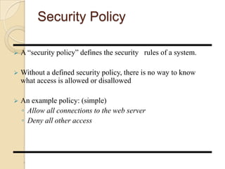Security Policy
 A “security policy” defines the security rules of a system.
 Without a defined security policy, there is no way to know
what access is allowed or disallowed
 An example policy: (simple)
◦ Allow all connections to the web server
◦ Deny all other access
6
 