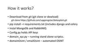 How it works?
• Download from git (git clone or dowload)
git clone https://github.com/upgoingstar/datasploit.git
• pip install –r requirements.txt (includes django and celery
• Instal MongoDb and RabbitMQ
• Config.py holds API keys
• domain_xyz.py – running stand alone scriptss.
• domainOsint / emailOsint – automated OSINT
 