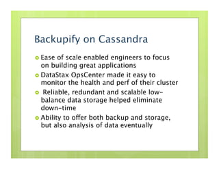 Backupify on Cassandra
  Ease  of scale enabled engineers to focus
   on building great applications
  DataStax OpsCenter made it easy to
   monitor the health and perf of their cluster
  Reliable, redundant and scalable low-
   balance data storage helped eliminate
   down-time
  Ability to offer both backup and storage,
   but also analysis of data eventually
 