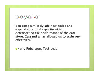 “You can seamlessly add new nodes and
 expand your total capacity without
 deteriorating the performance of the data
 store. Cassandra has allowed us to scale very
 effectively.”

 Harry   Robertson, Tech Lead
 