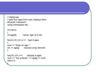 // replay.cpp
// gets four ages from user, displays them
#include <iostream>
using namespace std;
int main()
{
int age[4]; //array ‘age’ of 4 ints
for(int j=0; j<4; j++) //get 4 ages
{
cout << “Enter an age: “;
cin >> age[j]; //access array element
}
for(j=0; j<4; j++) //display 4 ages
cout << “You entered “ << age[j] << endl;
return 0;
}
 
