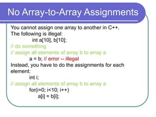 No Array-to-Array Assignments
You cannot assign one array to another in C++.
The following is illegal:
int a[10], b[10];
// do something
// assign all elements of array b to array a
a = b; // error -- illegal
Instead, you have to do the assignments for each
element:
int i;
// assign all elements of array b to array a
for(i=0; i<10; i++)
a[i] = b[i];
 