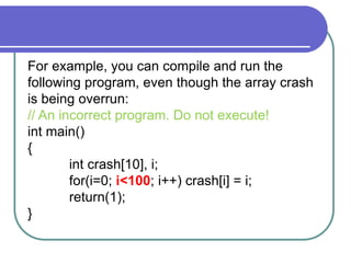 For example, you can compile and run the
following program, even though the array crash
is being overrun:
// An incorrect program. Do not execute!
int main()
{
int crash[10], i;
for(i=0; i<100; i++) crash[i] = i;
return(1);
}
 