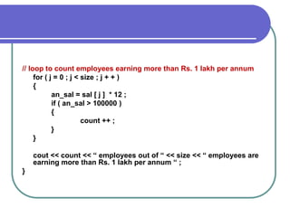 // loop to count employees earning more than Rs. 1 lakh per annum
for ( j = 0 ; j < size ; j + + )
{
an_sal = sal [ j ] * 12 ;
if ( an_sal > 100000 )
{
count ++ ;
}
}
cout << count << “ employees out of “ << size << “ employees are
earning more than Rs. 1 lakh per annum “ ;
}
 