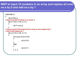 WAP to input 10 numbers in an array and replace all even
no.s by 0 and odd no.s by 1
void main ( )
{
int a [ 10 ], n;
// loop to accept 10 values in an array ‘a’
for ( n = 0; n < 10 ; n + +)
{
cin >> a [ n ];
}
// loop to check if the element of an array is even replace by 0
// and if odd replace by 1
for ( n = 0; n < 10 ; n + +)
{
if ( ( a [ n ] % 2 ) == 0 )
{
a [ n ] = 0;
}
else
{
a [ n ] = 1 ;
} } }
 