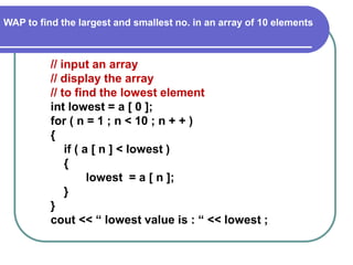 WAP to find the largest and smallest no. in an array of 10 elements
// input an array
// display the array
// to find the lowest element
int lowest = a [ 0 ];
for ( n = 1 ; n < 10 ; n + + )
{
if ( a [ n ] < lowest )
{
lowest = a [ n ];
}
}
cout << “ lowest value is : “ << lowest ;
 