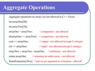 Aggregate Operations
Aggregate operations on arrays are not allowed in C++. Given
int arrayOne[20];
int arrayTwo[20];
arrayOne = arrayTwo; // assignment - not allowed
if(arrayOne == arrayTwo) // comparison - not allowed
cout << arrayOne; // output - not allowed (except C-strings)
cin >> arrayOne; // input - not allowed (except C-strings)
arrayTwo = arrayTwo - arrayOne; // arithmetic - not allowed
return arrayOne; // returning an entire array - not allowed
SomeFunc(arrayTwo); // pass as an argument to a function - allowed
 