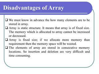 Disadvantages of Array
 We must know in advance the how many elements are to be
stored in array.
 Array is static structure. It means that array is of fixed size.
The memory which is allocated to array cannot be increased
or decreased.
 Array is fixed size; if we allocate more memory than
requirement then the memory space will be wasted.
 The elements of array are stored in consecutive memory
locations. So insertion and deletion are very difficult and
time consuming.
 