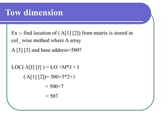 Tow dimension
Ex :- find location of ( A[1] [2]) from matrix is stored in
col_ wise method where A array
A [3] [3] and base address=500?
LOC( A[I] [J] ) = LO +M*J + I
( A[1] [2])= 500+3*2+1
= 500+7
= 507
 