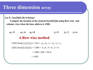 Three dimension array
Let X : box[9][6] [8] of integer
Compute the location of the element box[5][3][6] using Row-wise and
column- wise when the base address is 1200.
n1= 9 n2= 6 n3= 8 i1= 5 i2= 3 i3= 6
A.Row wise method
LOC( box[i1] [i2] [i3] ) = LO + n2 * n3 * i1 + n3 * i2 + i3
LOC( box[5] [3] [6] ) = 1200 + 6 * 8 * 5 + 8 * 3 + 6
= 1200+ 240 + 24+6
= 1470
 