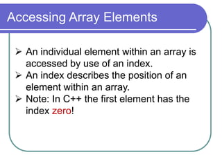 Accessing Array Elements
 An individual element within an array is
accessed by use of an index.
 An index describes the position of an
element within an array.
 Note: In C++ the first element has the
index zero!
 