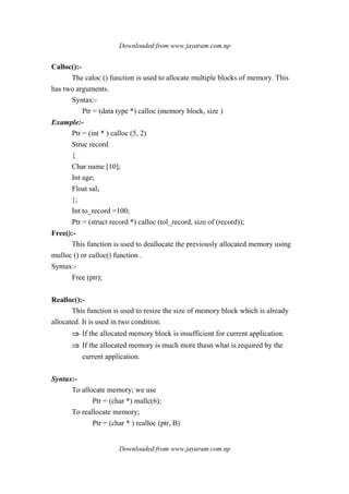 Downloaded from www.jayaram.com.np
Downloaded from www.jayaram.com.np
Calloc():-
The caloc () function is used to allocate multiple blocks of memory. This
has two arguments.
Syntax:-
Ptr = (data type *) calloc (memory block, size )
Example:-
Ptr = (int * ) calloc (5, 2)
Struc record
{
Char name [10];
Int age;
Float sal;
};
Int to_record =100;
Ptr = (struct record *) calloc (tol_record, size of (record));
Free():-
This function is used to deallocate the previously allocated memory using
mulloc () or calloc() function .
Syntax:-
Free (ptr);
Realloc():-
This function is used to resize the size of memory block which is already
allocated. It is used in two condition.
⇒⇒⇒⇒ If the allocated memory block is insufficient for current application.
⇒⇒⇒⇒ If the allocated memory is much more thasn what is required by the
current application.
Syntax:-
To allocate memory; we use
Ptr = (char *) mallc(6);
To reallocate memory;
Ptr = (char * ) realloc (ptr, B)
 