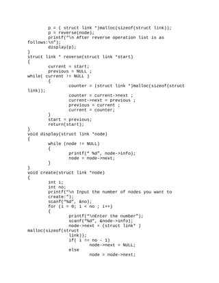 p = ( struct link *)malloc(sizeof(struct link));
p = reverse(node);
printf(“n After reverse operation list is as
follows:n”);
display(p);
}
struct link * reverse(struct link *start)
{
current = start;
previous = NULL ;
while( current != NULL )
{
counter = (struct link *)malloc(sizeof(struct
link));
counter = current->next ;
current->next = previous ;
previous = current ;
current = counter;
}
start = previous;
return(start);
}
void display(struct link *node)
{
while (node != NULL)
{
printf(“ %d”, node->info);
node = node->next;
}
}
void create(struct link *node)
{
int i;
int no;
printf(“n Input the number of nodes you want to
create:”);
scanf(“%d”, &no);
for (i = 0; i < no ; i++)
{
printf(“nEnter the number”);
scanf(“%d”, &node->info);
node->next = (struct link* )
malloc(sizeof(struct
link));
if( i == no - 1)
node->next = NULL;
else
node = node->next;
 