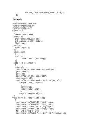 return_type function_name (A obj);
};
Example
#include<iostream.h>
#include<iomanip.h>
#include<stdio.h>
class std
{
friend class mark;
private:
char name[20],add[20];
int age,roll,m[5],total;
float avg;
public:
void input();
};
class mark
{
public:
void result(std obj);
};
void std :: input()
{
total=0;
cout<<”Enter the name and address”;
gets(name);
gets(add);
cout<<”Enter the age,roll”;
cin>>age>>roll;
cout<<”Enter the marks in 5 subjects”;
for(int i=0;i<5;i++)
{
cin>>m[i];
total=total+m[i] ;
}
avg= float(total)/5;
}
void mark :: result(std obj)
{
cout<<endl<<”NAME IS “<<obj.name;
cout<<endl<<”ADDRESS “<<obj.add;
cout<<endl<<”AGE IS “<<obj.age;
cout<<endl<<”ROLL IS “<<obj.roll;
for(int i=0;i<5;i++)
cout<<endl<<”MARK “<<i+1<<” IS “<<obj.m[i];
 