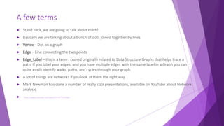 A few terms
 Stand back, we are going to talk about math!
 Basically we are talking about a bunch of dots joined together by lines
 Vertex – Dot on a graph
 Edge – Line connecting the two points
 Edge_Label – this is a term I coined originally related to Data Structure Graphs that helps trace a
path. If you label your edges, and you have multiple edges with the same label in a Graph you can
quite easily identify walks, paths, and cycles through your graph.
 A lot of things are networks if you look at them the right way.
 Mark Newman has done a number of really cool presentations, available on YouTube about Network
analysis.
 https://www.youtube.com/watch?v=lETt7IcDWLI
 