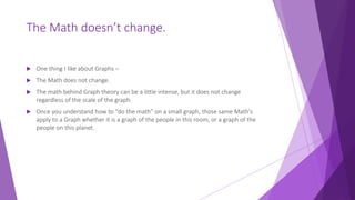 The Math doesn’t change.
 One thing I like about Graphs –
 The Math does not change.
 The math behind Graph theory can be a little intense, but it does not change
regardless of the scale of the graph.
 Once you understand how to “do the math” on a small graph, those same Math's
apply to a Graph whether it is a graph of the people in this room, or a graph of the
people on this planet.
 