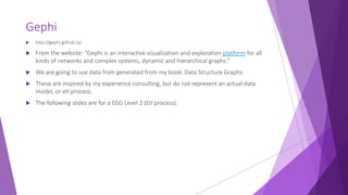 Gephi
 http://gephi.github.io/
 From the website: “Gephi is an interactive visualization and exploration platform for all
kinds of networks and complex systems, dynamic and hierarchical graphs.”
 We are going to use data from generated from my book: Data Structure Graphs.
 These are inspired by my experience consulting, but do not represent an actual data
model, or etl process.
 The following slides are for a DSG Level 2 (Etl process).
 