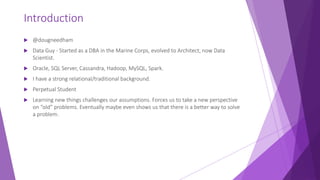 Introduction
 @dougneedham
 Data Guy - Started as a DBA in the Marine Corps, evolved to Architect, now Data
Scientist.
 Oracle, SQL Server, Cassandra, Hadoop, MySQL, Spark.
 I have a strong relational/traditional background.
 Perpetual Student
 Learning new things challenges our assumptions. Forces us to take a new perspective
on “old” problems. Eventually maybe even shows us that there is a better way to solve
a problem.
 