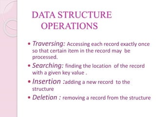 DATA STRUCTURE
OPERATIONS
 Traversing: Accessing each record exactly once
so that certain item in the record may be
processed.
 Searching: finding the location of the record
with a given key value .
 Insertion :adding a new record to the
structure
 Deletion : removing a record from the structure
 
