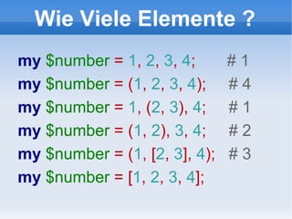 Wie Viele Elemente ? my  $number  =  1 ,  2 ,  3 ,  4 ;  # 1 my  $number  = ( 1 ,  2 ,  3 ,  4 );  # 4 my  $number  =  1 , ( 2 ,  3 ),  4 ;  # 1 my  $number  = ( 1 ,  2 ),  3 ,  4 ;  # 2 my  $number  = ( 1 , [ 2 ,  3 ],  4 );  # 3 my  $number  = [ 1 ,  2 ,  3 ,  4 ];  