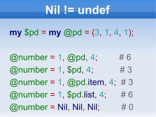 Nil != undef my  $pd   =   my  @pd  = ( 3 ,  1 ,  4 ,  1 ); @number  =  1 ,  @pd ,  4 ;  # 6 @number  =  1 ,  $pd ,  4 ;  # 3 @number  =  1 ,  @pd . item ,   4 ;  # 3 @number  =  1 ,  $pd . list ,  4 ;  # 6 @number  =  Nil ,  Nil ,  Nil ;  # 0 