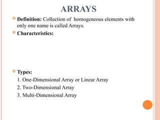 ARRAYS
 Definition: Collection of homogeneous elements with
only one name is called Arrays.
 Characteristics:
 Types:
1. One-Dimensional Array or Linear Array
2. Two-Dimensional Array
3. Multi-Dimensional Array
 