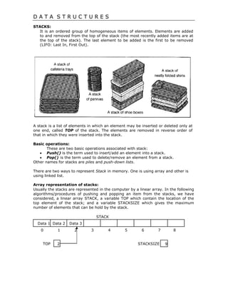 D A T A S T R U C T U R E S
STACKS:
It is an ordered group of homogeneous items of elements. Elements are added
to and removed from the top of the stack (the most recently added items are at
the top of the stack). The last element to be added is the first to be removed
(LIFO: Last In, First Out).
A stack is a list of elements in which an element may be inserted or deleted only at
one end, called TOP of the stack. The elements are removed in reverse order of
that in which they were inserted into the stack.
Basic operations:
These are two basic operations associated with stack:
 Push() is the term used to insert/add an element into a stack. 
 Pop() is the term used to delete/remove an element from a stack.
Other names for stacks are piles and push-down lists. 
There are two ways to represent Stack in memory. One is using array and other is
using linked list.
Array representation of stacks:
Usually the stacks are represented in the computer by a linear array. In the following
algorithms/procedures of pushing and popping an item from the stacks, we have
considered, a linear array STACK, a variable TOP which contain the location of the
top element of the stack; and a variable STACKSIZE which gives the maximum
number of elements that can be hold by the stack.
STACK
Data 1 Data 2 Data 3
0 1 2 3 4 5 6 7 8
TOP STACKSIZE2 9
 