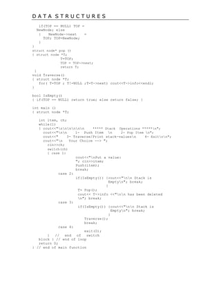 D A T A S T R U C T U R E S
if(TOP == NULL) TOP =
NewNode; else
{ NewNode->next =
TOP; TOP=NewNode;
}
}
struct node* pop ()
{ struct node *T;
T=TOP;
TOP = TOP->next;
return T;
}
void Traverse()
{ struct node *T;
for( T=TOP ; T!=NULL ;T=T->next) cout<<T->info<<endl;
}
bool IsEmpty()
{ if(TOP == NULL) return true; else return false; }
int main ()
{ struct node *T;
int item, ch;
while(1)
{ cout<<"nnnnnn ***** Stack Operations *****n";
cout<<"nn 1- Push Item n 2- Pop Item n";
cout<<" 3- Traverse/Print stack-valuesn 4- Exitnn";
cout<<"n Your Choice --> ";
cin>>ch;
switch(ch)
{ case 1:
cout<<"nPut a value:
"; cin>>item;
Push(item);
break;
case 2:
if(IsEmpty()) {cout<<"nn Stack is
Emptyn"; break;
}
T= Pop();
cout<< T->info <<"nn has been deleted
n"; break;
case 3:
if(IsEmpty()) {cout<<"nn Stack is
Emptyn"; break;
}
Traverse();
break;
case 4:
exit(0);
} // end of switch
block } // end of loop
return 0;
} // end of main function
 