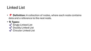 Linked List
• Definition: A collection of nodes, where each node contains
data and a reference to the next node.
• Types:
Singly Linked List
Doubly Linked List
Circular Linked List
 