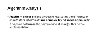 Algorithm Analysis
• Algorithm analysis is the process of evaluating the efficiency of
an algorithm in terms of time complexity and space complexity.
• It helps us determine the performance of an algorithm before
implementation.
 