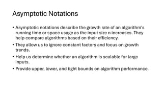 Asymptotic Notations
• Asymptotic notations describe the growth rate of an algorithm's
running time or space usage as the input size n increases. They
help compare algorithms based on their efficiency.
• They allow us to ignore constant factors and focus on growth
trends.
• Help us determine whether an algorithm is scalable for large
inputs.
• Provide upper, lower, and tight bounds on algorithm performance.
 