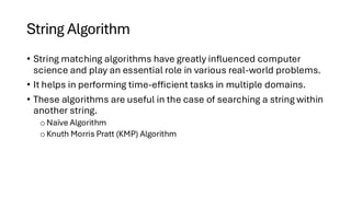 String Algorithm
• String matching algorithms have greatly influenced computer
science and play an essential role in various real-world problems.
• It helps in performing time-efficient tasks in multiple domains.
• These algorithms are useful in the case of searching a string within
another string.
o Naïve Algorithm
o Knuth Morris Pratt (KMP) Algorithm
 