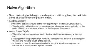 Naïve Algorithm
• Given text string with length n and a pattern with length m, the task is to
prints all occurrences of pattern in text.
• Best Case: O(n)
o When the pattern is found at the very beginning of the text (or very early on).
o The algorithm will perform a constant number of comparisons, typically on the
order of O(n) comparisons, where n is the length of the pattern.
• Worst Case: O(n2)
o When the pattern doesn’t appear in the text at all or appears only at the very
end.
o The algorithm will perform O((n-m+1)*m) comparisons, where n is the length of
the text and m is the length of the pattern.
o In the worst case, for each position in the text, the algorithm may need to
compare the entire pattern against the text.
 