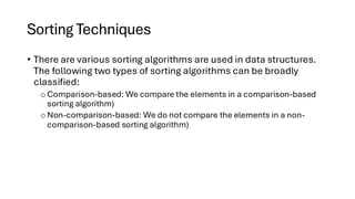 Sorting Techniques
• There are various sorting algorithms are used in data structures.
The following two types of sorting algorithms can be broadly
classified:
o Comparison-based: We compare the elements in a comparison-based
sorting algorithm)
o Non-comparison-based: We do not compare the elements in a non-
comparison-based sorting algorithm)
 