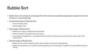 Bubble Sort
• Bubble Sort is the simplest sorting algorithm that works by repeatedly swapping the adjacent elements
if they are in the wrong order.
• Complexity Analysis of Bubble Sort:
o Time Complexity: O(n2)
o Auxiliary Space: O(1)
• Advantages of Bubble Sort:
o Bubble sort is easy to understand and implement.
o It does not require any additional memory space.
o It is a stable sorting algorithm, meaning that elements with the same key value maintain their relative order in the
sorted output.
• Disadvantages of Bubble Sort:
o Bubble sort has a time complexity of O(n2) which makes it very slow for large data sets.
o Bubble sort has almost no or limited real world applications. It is mostly used in academics to teach different ways of
sorting.
 