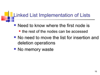 16
Linked List Implementation of Lists
 Need to know where the first node is
 the rest of the nodes can be accessed
 No need to move the list for insertion and
deletion operations
 No memory waste
 