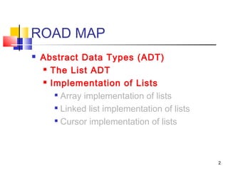 2
ROAD MAP
 Abstract Data Types (ADT)
 The List ADT
 Implementation of Lists

Array implementation of lists

Linked list implementation of lists

Cursor implementation of lists
 