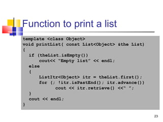23
Function to print a list
template <class Object>
void printList( const List<Object> &the List)
{
if (theList.isEmpty())
cout<< “Empty list” << endl;
else
{
ListItr<Object> itr = theList.first();
for (; !itr.isPastEnd(); itr.advance())
cout << itr.retrieve() <<“ ”;
}
cout << endl;
}
 