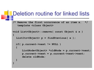 27
Deletion routine for linked lists
/* Remove the first occurrence of an item x. */
template <class Object>
void List<Object>::remove( const Object & x )
{
ListItr<Object> p = findPrevious( x );
if( p.current->next != NULL )
{
ListNode<Object> *oldNode = p.current->next;
p.current->next = p.current->next->next;
delete oldNode;
}
}
 