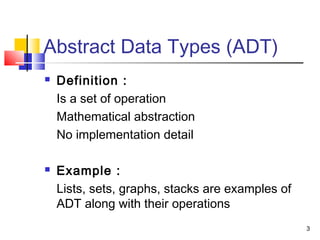 3
Abstract Data Types (ADT)
 Definition :
Is a set of operation
Mathematical abstraction
No implementation detail
 Example :
Lists, sets, graphs, stacks are examples of
ADT along with their operations
 