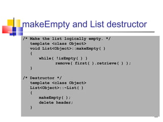 30
makeEmpty and List destructor
/* Make the list logically empty. */
template <class Object>
void List<Object>::makeEmpty( )
{
while( !isEmpty( ) )
remove( first( ).retrieve( ) );
}
/* Destructor */
template <class Object>
List<Object>::~List( )
{
makeEmpty( );
delete header;
}
 