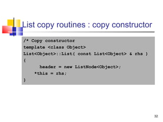 32
List copy routines : copy constructor
/* Copy constructor
template <class Object>
List<Object>::List( const List<Object> & rhs )
{
header = new ListNode<Object>;
*this = rhs;
}
 